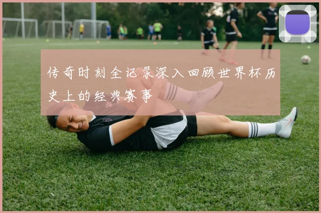 传奇时刻全记录深入回顾世界杯历史上的经典赛事
