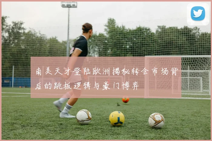 南美天才登陆欧洲揭秘转会市场背后的跳板逻辑与豪门博弈