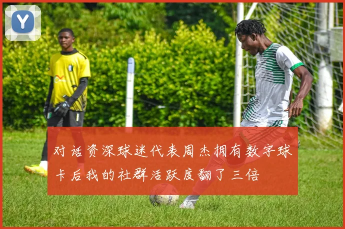 对话资深球迷代表周杰拥有数字球卡后我的社群活跃度翻了三倍