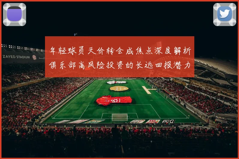 年轻球员天价转会成焦点深度解析俱乐部高风险投资的长远回报潜力